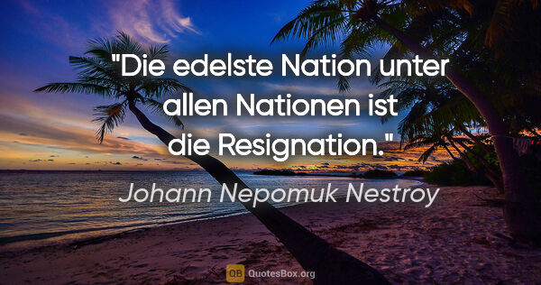 Johann Nepomuk Nestroy Zitat: "Die edelste Nation unter allen
Nationen ist die Resignation."