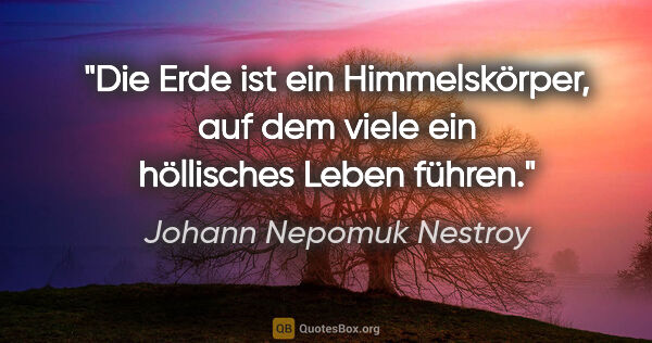 Johann Nepomuk Nestroy Zitat: "Die Erde ist ein Himmelskörper, auf dem viele ein höllisches..."