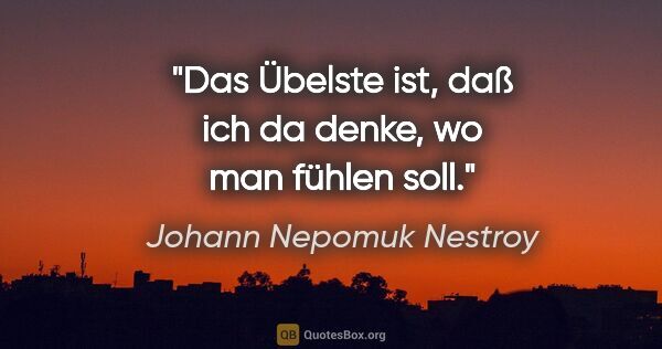 Johann Nepomuk Nestroy Zitat: "Das Übelste ist, daß ich da denke, wo man fühlen soll."