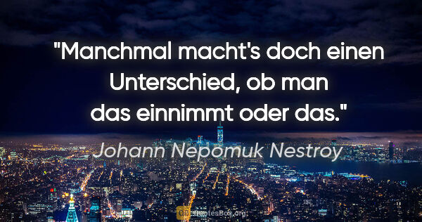Johann Nepomuk Nestroy Zitat: "Manchmal macht's doch einen Unterschied,
ob man das einnimmt..."