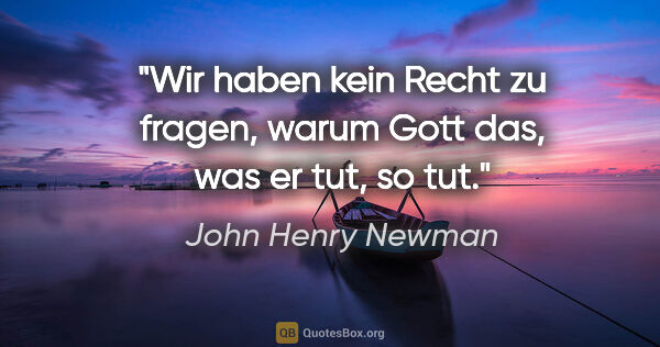 John Henry Newman Zitat: "Wir haben kein Recht zu fragen, warum Gott das, was er tut, so..."