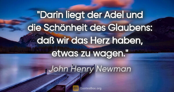 John Henry Newman Zitat: "Darin liegt der Adel und die Schönheit des Glaubens: daß wir..."