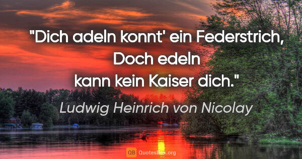 Ludwig Heinrich von Nicolay Zitat: "Dich adeln konnt' ein Federstrich,
Doch edeln kann kein Kaiser..."