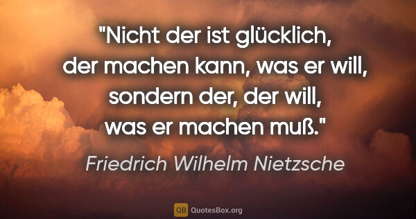 Friedrich Wilhelm Nietzsche Zitat: "Nicht der ist glücklich, der machen kann, was er will, sondern..."