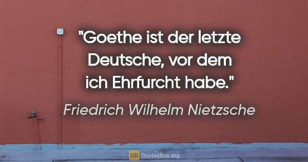Friedrich Wilhelm Nietzsche Zitat: "Goethe ist der letzte Deutsche,
vor dem ich Ehrfurcht habe."
