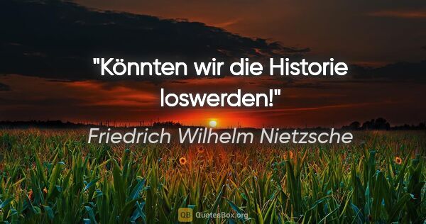 Friedrich Wilhelm Nietzsche Zitat: "Könnten wir die Historie loswerden!"