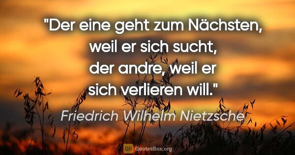 Friedrich Wilhelm Nietzsche Zitat: "Der eine geht zum Nächsten, weil er sich sucht,
der andre,..."