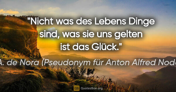 A. de Nora (Pseudonym für Anton Alfred Noder) Zitat: "Nicht was des Lebens Dinge sind,
was sie uns gelten ist das..."