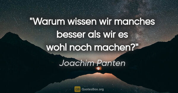 Joachim Panten Zitat: "Warum wissen wir manches besser als wir es wohl noch machen?"
