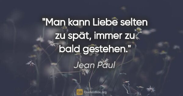 Jean Paul Zitat: "Man kann Liebe selten zu spät,
immer zu bald gestehen."