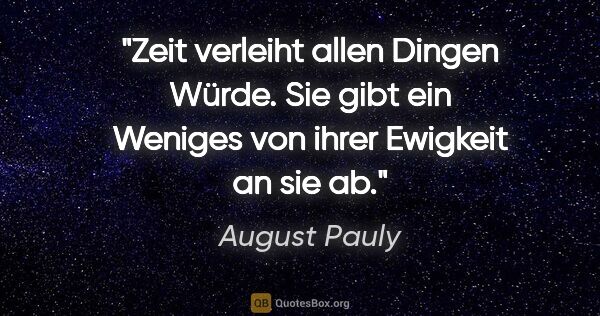 August Pauly Zitat: "Zeit verleiht allen Dingen Würde. Sie gibt ein Weniges von..."