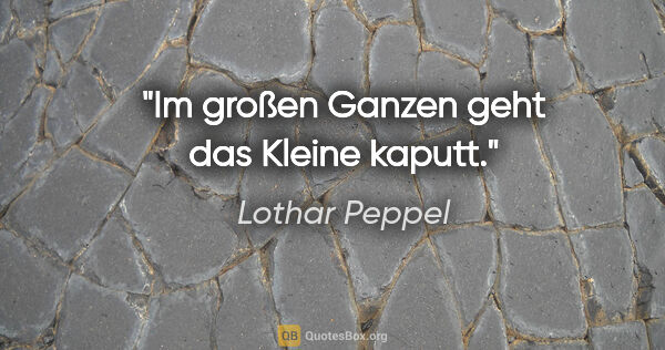 Lothar Peppel Zitat: "Im großen Ganzen geht das Kleine kaputt."