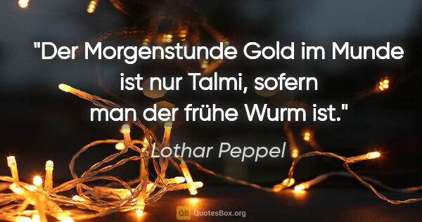 Lothar Peppel Zitat: "Der Morgenstunde Gold im Munde ist nur Talmi,
sofern man der..."