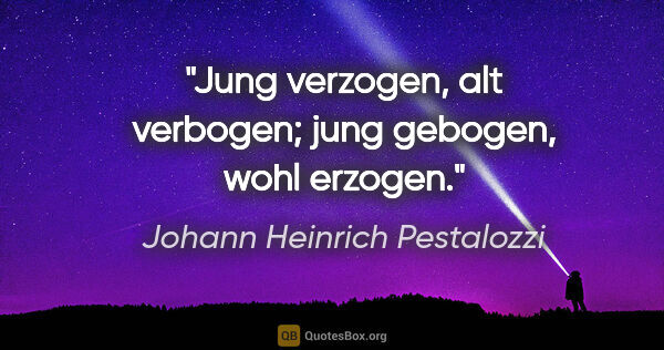 Johann Heinrich Pestalozzi Zitat: "Jung verzogen, alt verbogen;
jung gebogen, wohl erzogen."
