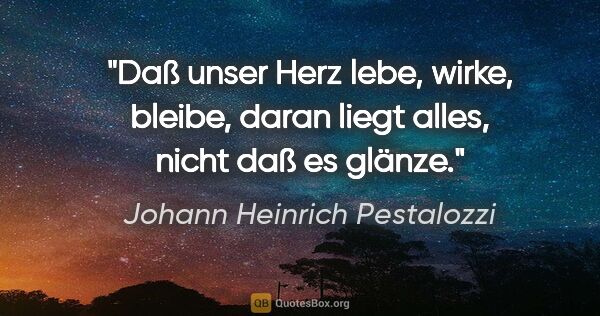 Johann Heinrich Pestalozzi Zitat: "Daß unser Herz lebe, wirke, bleibe,
daran liegt alles, nicht..."