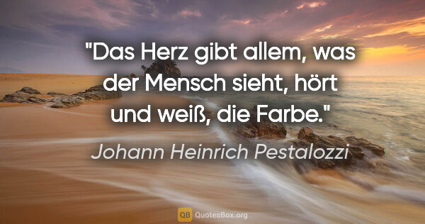 Johann Heinrich Pestalozzi Zitat: "Das Herz gibt allem, was der Mensch sieht,
hört und weiß, die..."