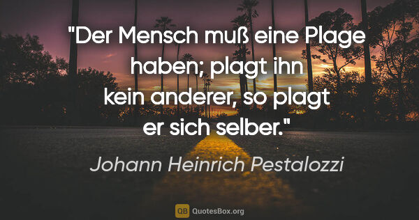 Johann Heinrich Pestalozzi Zitat: "Der Mensch muß eine Plage haben; plagt ihn kein anderer, so..."