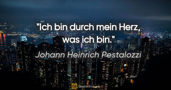 Johann Heinrich Pestalozzi Zitat: "Ich bin durch mein Herz, was ich bin."