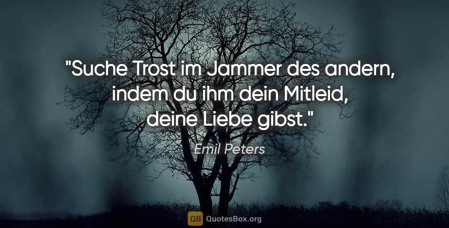 Emil Peters Zitat: "Suche Trost im Jammer des andern,
indem du ihm dein Mitleid,..."