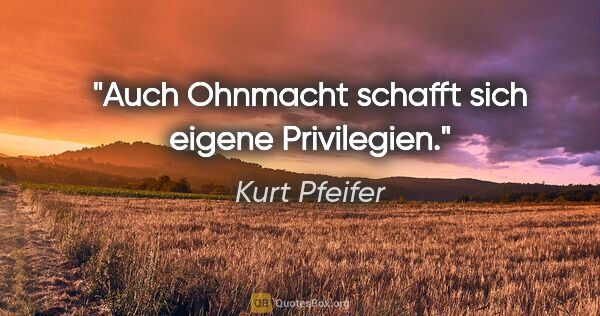 Kurt Pfeifer Zitat: "Auch Ohnmacht schafft sich eigene Privilegien."