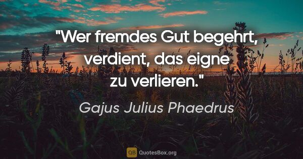 Gajus Julius Phaedrus Zitat: "Wer fremdes Gut begehrt,
verdient, das eigne zu verlieren."