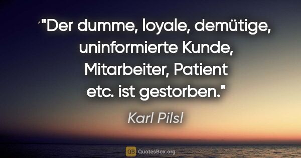 Karl Pilsl Zitat: "Der dumme, loyale, demütige, uninformierte Kunde, Mitarbeiter,..."