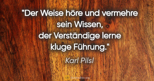 Karl Pilsl Zitat: "Der Weise höre und vermehre sein Wissen, der Verständige lerne..."