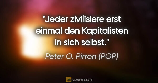 Peter O. Pirron (POP) Zitat: "Jeder zivilisiere erst einmal den Kapitalisten in sich selbst."
