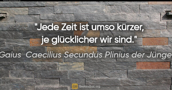 Gaius  Caecilius Secundus Plinius der Jüngere Zitat: "Jede Zeit ist umso kürzer, je glücklicher wir sind."