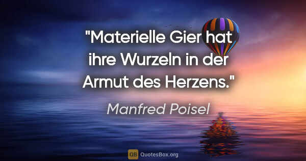 Manfred Poisel Zitat: "Materielle Gier hat ihre Wurzeln in der Armut des Herzens."