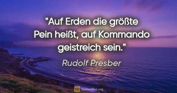 Rudolf Presber Zitat: "Auf Erden die größte Pein heißt,
auf Kommando geistreich sein."