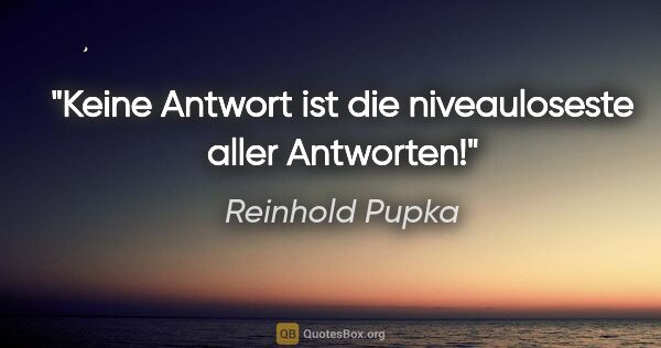 Reinhold Pupka Zitat: "Keine Antwort ist die niveauloseste aller Antworten!"