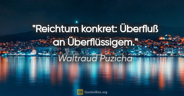 Waltraud Puzicha Zitat: "Reichtum konkret: Überfluß an Überflüssigem."