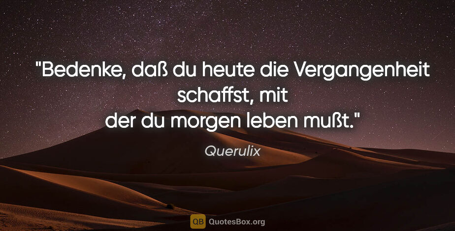 Querulix Zitat: "Bedenke, daß du heute die Vergangenheit schaffst, mit der du..."