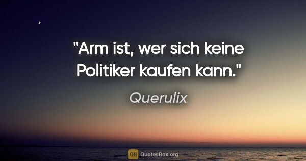 Querulix Zitat: "Arm ist, wer sich keine Politiker kaufen kann."