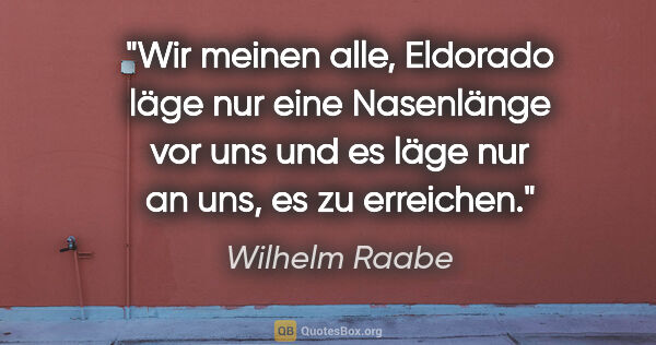 Wilhelm Raabe Zitat: "Wir meinen alle, Eldorado läge nur eine Nasenlänge vor uns und..."