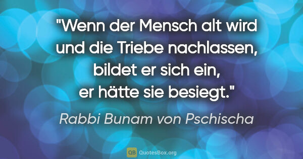 Rabbi Bunam von Pschischa Zitat: "Wenn der Mensch alt wird und die Triebe nachlassen, bildet er..."