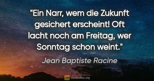 Jean Baptiste Racine Zitat: "Ein Narr, wem die Zukunft
gesichert erscheint!
Oft lacht noch..."