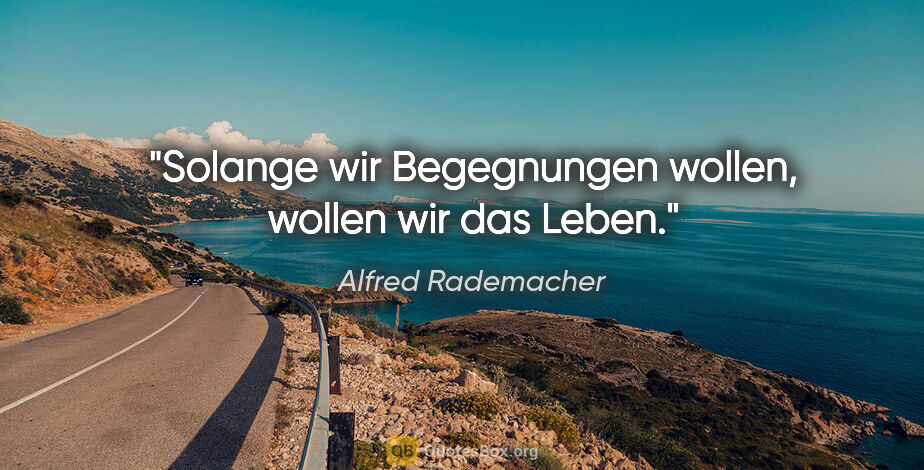 Alfred Rademacher Zitat: "Solange wir Begegnungen wollen,
wollen wir das Leben."