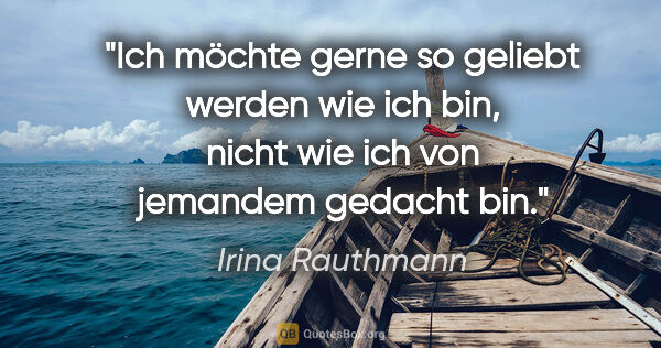 Irina Rauthmann Zitat: "Ich möchte gerne so geliebt werden wie ich bin, nicht wie ich..."