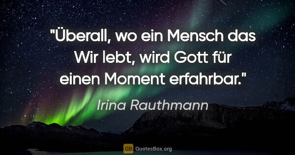 Irina Rauthmann Zitat: "Überall, wo ein Mensch das Wir lebt,
wird Gott für einen..."