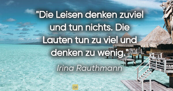 Irina Rauthmann Zitat: "Die Leisen denken zuviel und tun nichts. Die Lauten tun zu..."