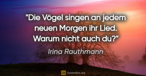 Irina Rauthmann Zitat: "Die Vögel singen an jedem neuen Morgen ihr Lied. Warum nicht..."