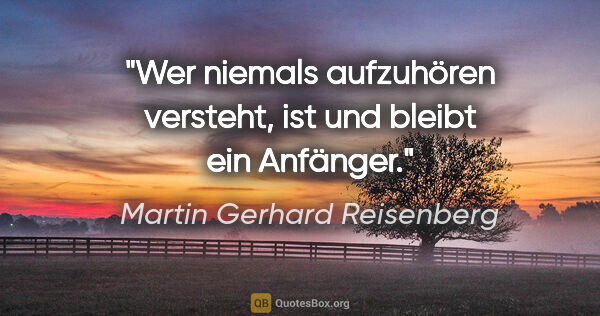 Martin Gerhard Reisenberg Zitat: "Wer niemals aufzuhören versteht, ist und bleibt ein Anfänger."