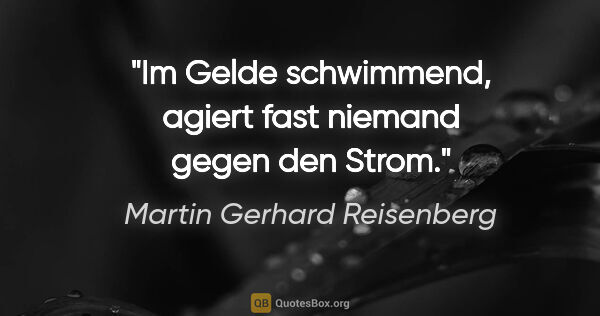 Martin Gerhard Reisenberg Zitat: "Im Gelde schwimmend, agiert fast niemand gegen den Strom."