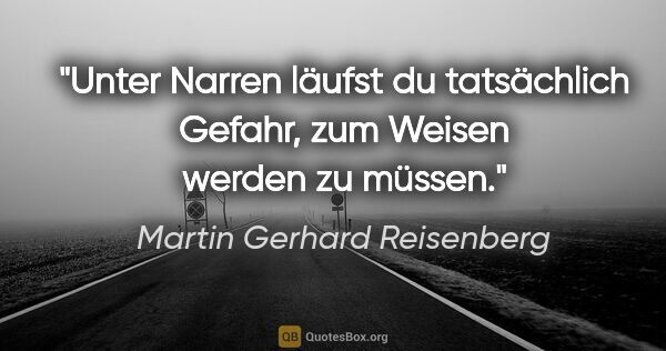Martin Gerhard Reisenberg Zitat: "Unter Narren läufst du tatsächlich Gefahr,
zum Weisen werden..."