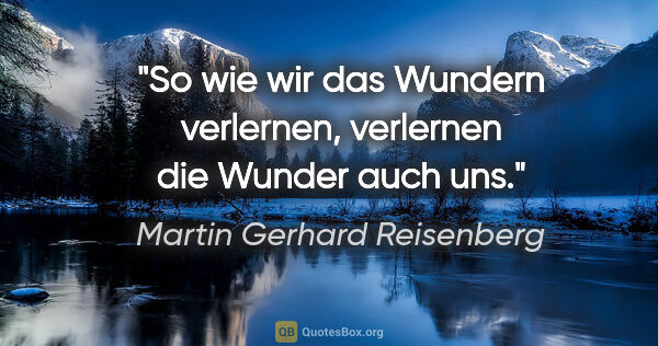 Martin Gerhard Reisenberg Zitat: "So wie wir das Wundern verlernen, verlernen die Wunder auch uns."