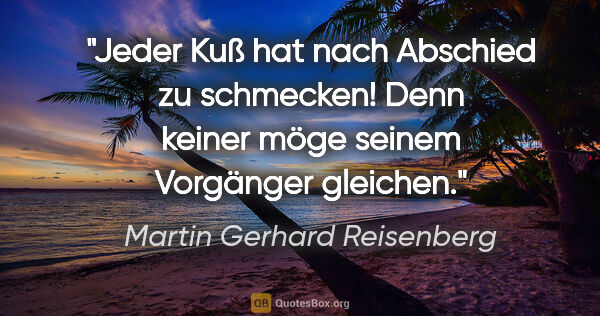 Martin Gerhard Reisenberg Zitat: "Jeder Kuß hat nach Abschied zu schmecken!
Denn keiner möge..."