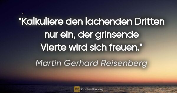 Martin Gerhard Reisenberg Zitat: "Kalkuliere den lachenden Dritten nur ein,
der grinsende Vierte..."