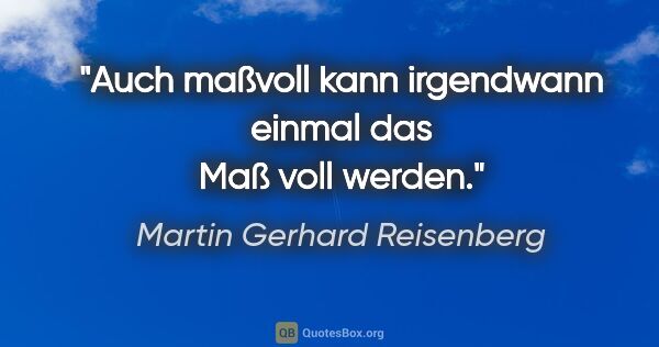 Martin Gerhard Reisenberg Zitat: "Auch maßvoll kann irgendwann einmal das Maß voll werden."